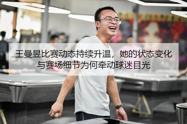 王曼昱比赛动态持续升温，她的状态变化与赛场细节为何牵动球迷目光