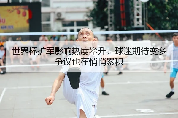 世界杯扩军影响热度攀升，球迷期待变多争议也在悄悄累积