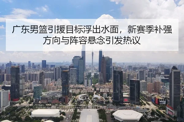 广东男篮引援目标浮出水面，新赛季补强方向与阵容悬念引发热议 - 体育资讯相关报道缩略图